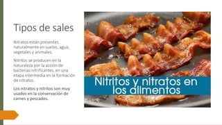 Tipos de sales
Nitratos están presentes
naturalmente en suelos, agua,
vegetales y animales.
Nitritos se producen en la
naturaleza por la acción de
bacterias nitrificantes, en una
etapa intermedia en la formación
de nitratos.
Los nitratos y nitritos son muy
usados en la conservación de
carnes y pescados.
 