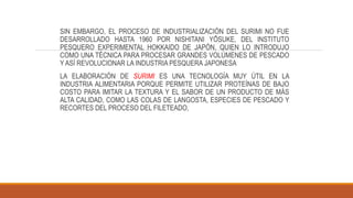SIN EMBARGO, EL PROCESO DE INDUSTRIALIZACIÓN DEL SURIMI NO FUE
DESARROLLADO HASTA 1960 POR NISHITANI YŌSUKE, DEL INSTITUTO
PESQUERO EXPERIMENTAL HOKKAIDO DE JAPÓN, QUIEN LO INTRODUJO
COMO UNA TÉCNICA PARA PROCESAR GRANDES VOLÚMENES DE PESCADO
Y ASÍ REVOLUCIONAR LA INDUSTRIA PESQUERA JAPONESA
LA ELABORACIÓN DE SURIMI ES UNA TECNOLOGÍA MUY ÚTIL EN LA
INDUSTRIA ALIMENTARIA PORQUE PERMITE UTILIZAR PROTEÍNAS DE BAJO
COSTO PARA IMITAR LA TEXTURA Y EL SABOR DE UN PRODUCTO DE MÁS
ALTA CALIDAD, COMO LAS COLAS DE LANGOSTA, ESPECIES DE PESCADO Y
RECORTES DEL PROCESO DEL FILETEADO,
 