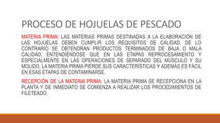 PROCESO DE HOJUELAS DE PESCADO
MATERIA PRIMA: LAS MATERIAS PRIMAS DESTINADAS A LA ELABORACIÓN DE
LAS HOJUELAS DEBEN CUMPLIR LOS REQUISITOS DE CALIDAD, DE LO
CONTRARIO SE OBTENDRÁN PRODUCTOS TERMINADOS DE BAJA O MALA
CALIDAD, ENTENDIÉNDOSE QUE EN LAS ETAPAS REPROCESAMIENTO Y
ESPECIALMENTE EN LAS OPERACIONES DE SEPARADO DEL MÚSCULO Y SU
MOLIDO, LA MATERIA PRIMA PIERDE SUS CARACTERÍSTICAS Y ADEMÁS ES FÁCIL
EN ESAS ETAPAS DE CONTAMINARSE.
RECEPCIÓN DE LA MATERIA PRIMA: LA MATERIA PRIMA SE RECEPCIONA EN LA
PLANTA Y DE INMEDIATO SE COMIENZA A REALIZAR LOS PROCEDIMIENTOS DE
FILETEADO.
 