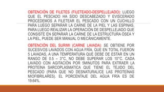 OBTENCIÓN DE FILETES (FILETEADO-DESPELLEJADO): LUEGO
QUE EL PESCADO HA SIDO DESCABEZADO Y EVISCERADO
PROCEDEMOS A FILETEAR EL PESCADO CON UN CUCHILLO
PARA LUEGO SEPARAR LA CARNE DE LA PIEL Y LAS ESPINAS,
PARA LUEGO REALIZAR LA OPERACIÓN DE DESPELLEJADO QUE
CONSISTE EN SEPARAR LA CARNE DE LA ESTRUCTURA ÓSEA Y
LA PIEL, PUEDE SER MANUAL O MECÁNICAMENTE.
OBTENCIÓN DEL SURIMI (CARNE LAVADA): SE OBTIENE POR
SUCESIVOS LAVADOS CON AGUA FRÍA, QUE EN TOTAL FUERON
5 LAVADAS, A UNA TEMPERATURA QUE DEBE DE ESTAR EN UN
RANGO DE 0.5 – 3°C, NO DEBE SUPERAR LOS 10°C. CADA
LAVADO CON AGITACIÓN POR 5MINUTOS PARA EXTRAER LA
PROTEÍNA SARCOPLASMATICA QUE TIENE EL TEJIDO DEL
PESCADO (PARA QUE NO DESNATURALICE LAS PROTEÍNAS
MIOFIBRILARES). EL PORCENTAJE DEL AGUA FRÍA ES DE
19.64%.
 