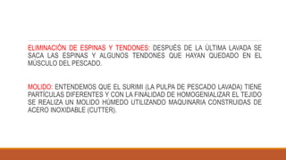 ELIMINACIÓN DE ESPINAS Y TENDONES: DESPUÉS DE LA ÚLTIMA LAVADA SE
SACA LAS ESPINAS Y ALGUNOS TENDONES QUE HAYAN QUEDADO EN EL
MÚSCULO DEL PESCADO.
MOLIDO: ENTENDEMOS QUE EL SURIMI (LA PULPA DE PESCADO LAVADA) TIENE
PARTÍCULAS DIFERENTES Y CON LA FINALIDAD DE HOMOGENIALIZAR EL TEJIDO
SE REALIZA UN MOLIDO HÚMEDO UTILIZANDO MAQUINARIA CONSTRUIDAS DE
ACERO INOXIDABLE (CUTTER).
 