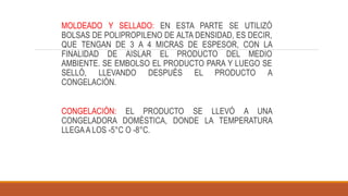 MOLDEADO Y SELLADO: EN ESTA PARTE SE UTILIZÓ
BOLSAS DE POLIPROPILENO DE ALTA DENSIDAD, ES DECIR,
QUE TENGAN DE 3 A 4 MICRAS DE ESPESOR, CON LA
FINALIDAD DE AISLAR EL PRODUCTO DEL MEDIO
AMBIENTE. SE EMBOLSO EL PRODUCTO PARA Y LUEGO SE
SELLÓ, LLEVANDO DESPUÉS EL PRODUCTO A
CONGELACIÓN.
CONGELACIÓN: EL PRODUCTO SE LLEVÓ A UNA
CONGELADORA DOMÉSTICA, DONDE LA TEMPERATURA
LLEGA A LOS -5°C O -8°C.
 