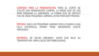 CORTADO PARA LA PRESENTACIÓN: PARA EL CORTE SE
UTILIZÓ UNA REBANADORA CASERA, LA MISMA QUE SE USA
PARA REBANAR LA JAMONADA. LA FORMA QUE SE OBTUVO
FUE DE UNAS PEQUEÑAS LÁMINAS LISTAS PARA SER FREIDAS.
FRITADO: AQUÍ LAS PEQUEÑAS LÁMINAS SON LLEVADAS A UNA
OLLA (CACEROLA) DONDE TIENE ABUNDANTE ACEITE
HIRVIENDO
ENFRIADO: SE DEJAN OREANDO, HASTA QUE BAJE SU
TEMPERATURA, PARA LUEGO SER EMBOLSADAS.
 