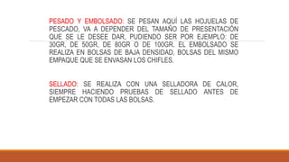 PESADO Y EMBOLSADO: SE PESAN AQUÍ LAS HOJUELAS DE
PESCADO, VA A DEPENDER DEL TAMAÑO DE PRESENTACIÓN
QUE SE LE DESEE DAR, PUDIENDO SER POR EJEMPLO: DE
30GR, DE 50GR, DE 80GR O DE 100GR. EL EMBOLSADO SE
REALIZA EN BOLSAS DE BAJA DENSIDAD, BOLSAS DEL MISMO
EMPAQUE QUE SE ENVASAN LOS CHIFLES.
SELLADO: SE REALIZA CON UNA SELLADORA DE CALOR,
SIEMPRE HACIENDO PRUEBAS DE SELLADO ANTES DE
EMPEZAR CON TODAS LAS BOLSAS.
 