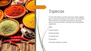 Especias
Es el nombre dado a ciertos aromas de origen vegetal,
que se usan para preservar o dar sabor a los alimentos.
Técnicamente se considera una especia a las partes
duras, como las semillas o cortezas, de ciertas plantas
aromáticas.
Tipos
El ajo en polvo
El apio en polvo
La cebolla seca
El pimentón
El tomate secado y en polvo
 