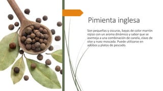 Pimienta inglesa
Son pequeñas y oscuras, bayas de color marrón
rojizo con un aroma dinámico y sabor que se
asemeja a una combinación de canela, clavo de
olor y nuez moscada. Puede utilizarse en
adobos y platos de pescado.
 