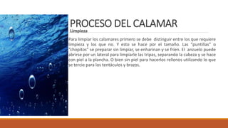 PROCESO DEL CALAMARLimpieza
Para limpiar los calamares primero se debe distinguir entre los que requiere
limpieza y los que no. Y esto se hace por el tamaño. Las “puntillas” o
“chopitos” se preparar sin limpiar, se enharinan y se fríen. El anzuelo puede
abrirse por un lateral para limpiarle las tripas, separando la cabeza y se hace
con piel a la plancha. O bien sin piel para hacerlos rellenos utilizando lo que
se tercie para los tentáculos y brazos.
 