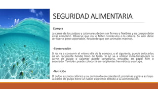 SEGURIDAD ALIMENTARIA
Compra
La carne de los pulpos y calamares deben ser firmes y flexibles y su cuerpo debe
estar completo. Observe que no le falten tentáculos o la cabeza. Su olor debe
ser fuerte pero soportable. Recuerde que son animales marinos.
-Conservación
Si los va a consumir el mismo día de la compra, o el siguiente, puede colocarlos
en un recipiente hondo lleno de hielo. Si no va a utilizar inmediatamente la
carne de pulpo o calamar puede congelarla, envuelta en papel film o
encerado. También puede colocarla en recipientes herméticos con tapa.
-Nutrición
El pulpo es poco calórico y su contenido en colesterol, proteínas y grasa es bajo.
La carne de pulpo tiene un sabor excelente debido a su alimentación.
 
