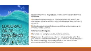 ELABORACI
ÓN DE
CEFALÓPOD
OS
Las especificaciones del producto podrían incluir las características
siguientes:
Características organolépticas, como el aspecto, olor, textura, etc.,
que pueden utilizarse también como indicadores de la aptitud para el
consumo.
Indicadores químicos de la descomposición o contaminación, p. ej.
metales pesados (cadmio).
Criterios microbiológicos.
Parásitos, por ejemplo, Anisakis, materias extrañas.
La presencia de laceraciones, roturas y alteraciones del color de la
piel, o de una tonalidad amarillenta que se extiende desde el hígado y
los órganos digestivos situados en el interior del manto, son los
primeros signos del deterioro del producto.
 