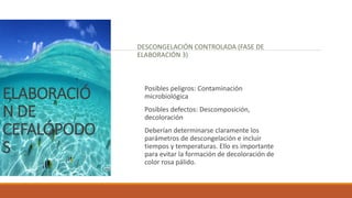 ELABORACIÓ
N DE
CEFALÓPODO
S
DESCONGELACIÓN CONTROLADA (FASE DE
ELABORACIÓN 3)
Posibles peligros: Contaminación
microbiológica
Posibles defectos: Descomposición,
decoloración
Deberían determinarse claramente los
parámetros de descongelación e incluir
tiempos y temperaturas. Ello es importante
para evitar la formación de decoloración de
color rosa pálido.
 