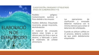ELABORACIÓ
N DE
CEFALÓPODO
S
CLASIFICACIÓN, ENVASADO Y ETIQUETADO
(FASES DE ELABORACIÓN 8 Y 9)
Posibles peligros:
Contaminación química o
física debido a los envases
Posibles defectos: Etiquetado
incorrecto, pesaje incorrecto,
deshidratación
El material de envasado
deberá estar limpio y ser
idóneo para los fines a que se
destina, y fabricado a partir
de materiales de calidad
alimentaria.
Las operaciones de
clasificación y envasado
deberían realizarse con la
mínima demora para evitar el
deterioro del cefalópodo.
Cuando se utilicen sulfitos en
el proceso, debería cuidarse
de que estén debidamente
etiquetados.
 