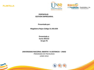 PLANTILLA
PORTAFOLIO
GESTION EMPRESARIAL
Presentado por:
Magdalena Rojas-Código 51.935.059
Presentado a:
Curso 201512
Grupo 76
UNIVERSIDAD NACIONAL ABIERTA Y A DISTANCIA – UNAD
PROGRAMA DE PSICOLOGIA
JUNIO 2014
 