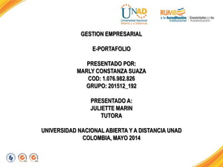 GESTION EMPRESARIAL
E-PORTAFOLIO
PRESENTADO POR:
MARLY CONSTANZA SUAZA
COD: 1.076.982.826
GRUPO: 201512_192
PRESENTADO A:
JULIETTE MARIN
TUTORA
UNIVERSIDAD NACIONAL ABIERTA Y A DISTANCIA UNAD
COLOMBIA, MAYO 2014
 