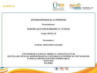 PLANTILLA
ACTIVIDAD INDIVIDUAL No. 2 E-PORTAFOLIO
Presentado por:
MARYBEL QUEVEDO BARREIRO CC. 29.704.961
Grupo: 201512_35
Presentado a:
SAMUELARMANDO SANCHEZ
UNIVERSIDAD NACIONAL ABIERTA Y A DISTANCIA UNAD
ESCUELA DE CIENCIAS ADMINISTRATIVAS, CONTABLES, ECONÓMICAS Y DE NEGOCIOS
CURSO ACADEMICO GESTION EMPRESARIAL
MAYO 2014
PALMIRA
 