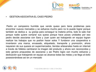 FI-GQ-GCMU-004-015 V. 001-17-04-2013
• GESTION ASOCIATIVA EL CASO PEDRO
Pedro un campesino humilde que vende queso pero tiene problemas para
encontrar nuevos mercados y se esfuerza mucho pero no lo puede lograr porque
también se dedica a su granja para conseguir la materia prima, todo le sale mal
porque nadie quiere comprar sus queso porque hace pocas unidades por eso
pedro decide asociarse con Sara y Juan quien asi trabajando en equipo logran
realizar los trabajos que no podían hacer solos Y fundaron una cooperativa e
inventaron una marca, envasado, etiquetado, transporte y promoción, ahora
requieren de sus quesos en supermercados, tiendas artesanales hasta en internet
a través de folletos cambiaron la imagen del producto y ahora son reconocidos y
esto genera propuestas de asociarse y asi Pedro logro con mucho esfuerzo y
dedicación que trabajando en equipo se alcanza todas las metas y se llega al éxito
posesionándose así en un mercado
 