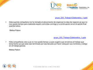 grupo_203_Trabajo-Colaborativo_1.pptx
• Hola querida compañera me he tomado el atrevimiento de organizar la idea de negocio ya que no
nos queda tiempo para realizarla espero coincidas conmigo y a continuacion envio el aporte final
querida tutora.
Melisa Pabon
grupo_203_Trabajo-Colaborativo_1.pptx
• Hola compañeras creo q ya no nos queda tiempo y pues sugiero que enviemos el trabajo que
tenia hecho ya que esta casi terminado por eso les pido por favor coloquen sus nombres y código
en el trabajo gracias
Melisa Pabon
FI-GQ-GCMU-004-015 V. 001-17-04-2013
 