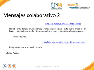 Mensajes colaborativo 2
vino_de_naranja_Melisa_Pabon.docx
• Hola buenas tardes envío aporte para la construcción de este nuevo trabajo por
favor compañeros no hay tiempo colaboren con el trabajo mañana se vence.
Melisa Pabón.
portafolio_de_servicio_vino_de_naranja.pptx
• Envio nuevo aporte, quedo atenta.
Melisa Pabón.
FI-GQ-GCMU-004-015 V. 001-17-04-2013
 