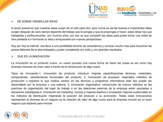 FI-GQ-GCMU-004-015 V. 001-17-04-2013
 DE DONDE VIENEN LAS IDEAS
A veces queremos que nuestras ideas surjan de un rato para otro, pero nunca es asi las buenas e importantes ideas
surgen después de vario tiempo depende del trabajo que le pongas y que te propongas a hacer, estas ideas hay que
trabajarlas y perfeccionarlas por muchos años, por eso ay que compartir las ideas para poder tomar una mitad de
otra prestada e ir formando tu idea y enriquecerla con nuevas perspectivas
Hoy por hoy la internet nos lleva a una posibilidad enorme de conectarnos y conocer mucho mas para encontrar las
piezas faltantes de la idea trabajada y poder completarla con éxito y con grandes resultados
 QUE ES LA INNOVACION
La innovación es un producto nuevo, un nuevo proceso una nueva forma de hacer las cosas es así como hay
diversas maneras de crear valor a través de la introducción de algo nuevo
Tipos de innovación.1. innovación de producto: introducir mejores especificaciones técnicas, materiales,
componentes, características funcionales del producto. 2. Innovación de procesos: mejorados métodos de
producción o logística lo que implica cambio en las técnicas y programas informáticos este tipo puede ser
desarrollado por la empresa o una externa. 3. Innovación organizativa: introducción de nuevos métodos en las
practicas de organización del lugar de trabajo o en las relaciones externas de la empresa están asociadas a
decisiones estratégicas.4. Innovación de marketing: nuevos y mejores diseños y envasados mejores sustanciales en
los métodos de distribución mejorando la posición del producto y su promoción. Todas estas innovaciones
representan la diversas de un negocio es la creación de valor de algo nuevo para la empresa innovar es un buen
negocio que esperas para innovar.
 