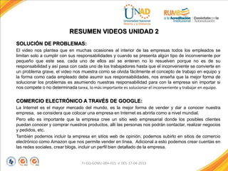 SOLUCIÓN DE PROBLEMAS:
El video nos plantea que en muchas ocasiones al interior de las empresas todos los empleados se
limitan solo a cumplir con sus responsabilidades y cuando se presenta algún tipo de inconveniente por
pequeño que este sea, cada uno de ellos así se enteren no lo resuelven porque no es de su
responsabilidad y así pasa con cada uno de los trabajadores hasta que el inconveniente se convierte en
un problema grave, el video nos muestra como se olvida fácilmente el concepto de trabajo en equipo y
la forma como cada empleado debe asumir sus responsabilidades, nos enseña que la mejor forma de
solucionar los problemas es asumiendo nuestras responsabilidad para con la empresa sin importar si
nos compete o no determinada tarea, lo más importante es solucionar el inconveniente y trabajar en equipo.
COMERCIO ELECTRÓNICO A TRAVÉS DE GOOGLE:
La Internet es el mayor mercado del mundo, es la mejor forma de vender y dar a conocer nuestra
empresa, se considera que colocar una empresa en Internet es abrirla como a nivel mundial.
Pero ello es importante que la empresa cree un sitio web empresarial donde los posibles clientes
puedan conocer y comprar nuestros productos, allí las personas nos podrán contactar, realizar negocios
y pedidos, etc.
También podemos incluir la empresa en sitios web de opinión, podemos subirlo en sitios de comercio
electrónico como Amazon que nos permite vender en línea. Adicional a esto podemos crear cuentas en
las redes sociales, crear blogs, incluir un perfil bien detallado de la empresa.
FI-GQ-GCMU-004-015 V. 001-17-04-2013
RESUMEN VIDEOS UNIDAD 2
 