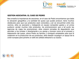GESTION ASOCIATIVA: EL CASO DE PEDRO
Nos enseña la importancia de asociarse, en el caso de Pedro encontramos que dada
la ubicación geográfica y la cantidad de queso que puede producir, tiene muchos
obstáculos para que sus productos sean conocidos y así se encuentran entre dos
vecinos, ellos se asociaron y trabajando en equipo comparten gastos y al unirse
pudieron vender muchos más productos, los promocionaron que a tal punto las
agencias de viajes los promocionan, ellos crearon jornadas de degustación que
permiten a los turistas ir directamente a su granja y conocer como es el proceso y
elaboración del queso, ahora Pedro es famoso y consiguió empleados para que le
colaboren en la producción de sus productos, ellos desean conseguir un apoyo de la
unión europea para ponerle un sello de calidad artesanal a su Queso.
FI-GQ-GCMU-004-015 V. 001-17-04-2013
 