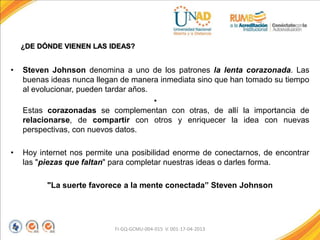 ¿DE DÓNDE VIENEN LAS IDEAS?
• Steven Johnson denomina a uno de los patrones la lenta corazonada. Las
buenas ideas nunca llegan de manera inmediata sino que han tomado su tiempo
al evolucionar, pueden tardar años.
•
Estas corazonadas se complementan con otras, de allí la importancia de
relacionarse, de compartir con otros y enriquecer la idea con nuevas
perspectivas, con nuevos datos.
• Hoy internet nos permite una posibilidad enorme de conectarnos, de encontrar
las "piezas que faltan" para completar nuestras ideas o darles forma.
"La suerte favorece a la mente conectada” Steven Johnson
FI-GQ-GCMU-004-015 V. 001-17-04-2013
 