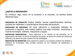 ¿QUÉ ES LA INNOVACIÓN?
Es introducir algo nuevo en la empresa o el mercado, se plantea desde
diferentes tipos:
INNOVACION DE PRODUCTO: Implica diseñar nuevas especificaciones técnicas,
cambios de materiales o características funcionales del producto.
INNOVACION DE PROCESOS: Se hace referencia a mejorados métodos de
producción o logística, esto implica realizar una mejor inversión económica a
nivel de tecnología, software, maquinaria y equipo.
INNOVACION ORGANIZATIVA: Hace referencia a un cambio en las practicas, en la
organización del local y la forma de distribuir las áreas, se tienen en cuenta las relaciones
externas y se asocia en gran manera con las estrategias.
INNOVACION DE MARKETING: Este aspecto le implica a la empresa cambiar los diseños y
métodos de envasados, trae consigo cambios en los métodos de distribución y
promoción.
FI-GQ-GCMU-004-015 V. 001-17-04-2013
 