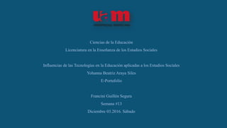 Ciencias de la Educación
Licenciatura en la Enseñanza de los Estudios Sociales
Influencias de las Tecnologías en la Educación aplicadas a los Estudios Sociales
Yohanna Beatriz Araya Siles
E-Portafolio
Francini Guillén Segura
Semana #13
Diciembre 03.2016. Sábado
 