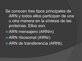 Se conocen tres tipos principales de
ARN y todos ellos participan de una
u otra manera en la síntesis de las
proteínas. Ellos son:
 ARN mensajero (ARNm)
 ARN ribosomal (ARNr)
 ARN de transferencia (ARNt).
 
