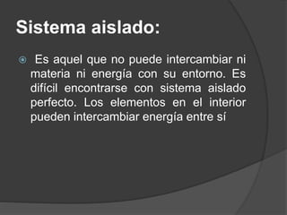 Sistema aislado:
 Es aquel que no puede intercambiar ni
materia ni energía con su entorno. Es
difícil encontrarse con sistema aislado
perfecto. Los elementos en el interior
pueden intercambiar energía entre sí
 