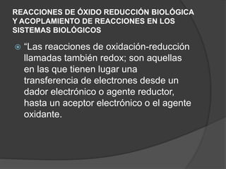 REACCIONES DE ÓXIDO REDUCCIÓN BIOLÓGICA
Y ACOPLAMIENTO DE REACCIONES EN LOS
SISTEMAS BIOLÓGICOS
 “Las reacciones de oxidación-reducción
llamadas también redox; son aquellas
en las que tienen lugar una
transferencia de electrones desde un
dador electrónico o agente reductor,
hasta un aceptor electrónico o el agente
oxidante.
 