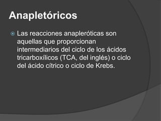 Anapletóricos
 Las reacciones anapleróticas son
aquellas que proporcionan
intermediarios del ciclo de los ácidos
tricarboxílicos (TCA, del inglés) o ciclo
del ácido cítrico o ciclo de Krebs.
 