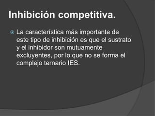 Inhibición competitiva.
 La característica más importante de
este tipo de inhibición es que el sustrato
y el inhibidor son mutuamente
excluyentes, por lo que no se forma el
complejo ternario IES.
 