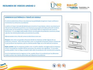 RESUMEN DE VIDEOS UNIDAD 2
COMERCIO ELECTRÓNICO A TRAVÉS DE GOOGLE
El comercio electrónico ofrece a las empresas las posibilidades de generar mayor confianza e
incrementar las ventas de sus productos.
La web es el mayor mercado del planeta para encontrar lo que deseas; colocar una empresa en
internet le trae beneficios positivos a las empresas ya que gente de todas partes del mundo la
puede visitar ver los productos y comprar; es ahí donde radica la importancia del comercio
electrónico. En una página web puedes ofrecer una alta gama de productos y servicios y atraer
cada día más clientes potenciales y así aumentar las ventas.
Además existen otros sitios de comercio electrónico como son:
Amazon: estos sitios son grandes almacenes donde las empresas venden algunos de sus
productos y servicios. Estos sitios permiten crear un escaparate virtual para ofrecer muestras de
lo que producen las empresas y que los clientes puedan llegar así al sitio web de la empresa.
Redes sociales: aquí las empresas pueden crear un perfil o diseñar una página para la empresa y
ofrecer sus productos, también ofertas exclusivas a los clientes más seguidores. En las redes
sociales pueden crear un blog y compartir todo sobre los productos más recientes de la empresa.
Esa es la importancia de los negocios on line, puedes ofrecer tus productos por los diferentes
medios y atraer más clientes potenciales que adquieran los productos.
 