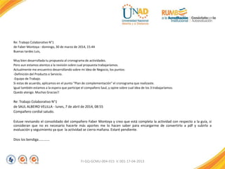 Re: Trabajo Colaborativo N°1
de Faber Montoya - domingo, 30 de marzo de 2014, 15:44
Buenas tardes Luis,
Muy bien desarrollada tu propuesta al cronograma de actividades.
Pero aun estamos atentos a la revisión sobre cual propuesta trabajaríamos.
Actualmente me encuentro desarrollando sobre mi Idea de Negocio, los puntos:
-Definición del Producto o Servicio.
-Equipo de Trabajo.
Si estas de acuerdo, aplicamos en el punto "Plan de complementación" el cronograma que realizaste.
Igual también estamos a la espera que participe el compañero Saul, y opine sobre cual idea de los 3 trabajaríamos.
Quedo atengo. Muchas Gracias!!
Re: Trabajo Colaborativo N°1
de SAUL ALBEIRO VELILLA - lunes, 7 de abril de 2014, 08:55
Compañero cordial saludo.
Estuve revisando el consolidado del compañero Faber Montoya y creo que está completa la actividad con respecto a la guía, si
consideran que no es necesario hacerle más aportes me lo hacen saber para encargarme de convertirlo a pdf y subirlo a
evaluación y seguimiento ya que la actividad se cierra mañana. Estaré pendiente.
Dios los bendiga………….
FI-GQ-GCMU-004-015 V. 001-17-04-2013
 