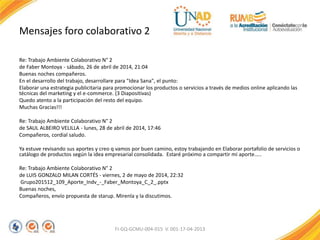 Mensajes foro colaborativo 2
Re: Trabajo Ambiente Colaborativo N° 2
de Faber Montoya - sábado, 26 de abril de 2014, 21:04
Buenas noches compañeros.
En el desarrollo del trabajo, desarrollare para "Idea Sana", el punto:
Elaborar una estrategia publicitaria para promocionar los productos o servicios a través de medios online aplicando las
técnicas del marketing y el e-commerce. (3 Diapositivas)
Quedo atento a la participación del resto del equipo.
Muchas Gracias!!!
Re: Trabajo Ambiente Colaborativo N° 2
de SAUL ALBEIRO VELILLA - lunes, 28 de abril de 2014, 17:46
Compañeros, cordial saludo.
Ya estuve revisando sus aportes y creo q vamos por buen camino, estoy trabajando en Elaborar portafolio de servicios o
catálogo de productos según la idea empresarial consolidada. Estaré próximo a compartir mi aporte…..
Re: Trabajo Ambiente Colaborativo N° 2
de LUIS GONZALO MILAN CORTÉS - viernes, 2 de mayo de 2014, 22:32
Grupo201512_109_Aporte_Indv_-_Faber_Montoya_C_2_.pptx
Buenas noches,
Compañeros, envío propuesta de starup. Mirenla y la discutimos.
FI-GQ-GCMU-004-015 V. 001-17-04-2013
 