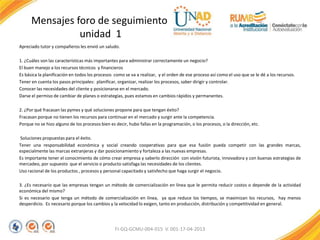 Mensajes foro de seguimiento
unidad 1
Apreciado tutor y compañeros les envió un saludo.
1. ¿Cuáles son las características más importantes para administrar correctamente un negocio?
El buen manejo a los recursos técnicos y financieros
Es básica la planificación en todos los procesos como se va a realizar, y el orden de ese proceso así como el uso que se le dé a los recursos.
Tener en cuenta los pasos principales: planificar, organizar, realizar los procesos, saber dirigir y controlar.
Conocer las necesidades del cliente y posicionarse en el mercado.
Darse el permiso de cambiar de planes o estrategias, pues estamos en cambios rápidos y permanentes.
2. ¿Por qué fracasan las pymes y qué soluciones propone para que tengan éxito?
Fracasan porque no tienen los recursos para continuar en el mercado y surgir ante la competencia.
Porque no se hizo alguno de los procesos bien es decir, hubo fallas en la programación, o los procesos, o la dirección, etc.
Soluciones propuestas para el éxito.
Tener una responsabilidad económica y social creando cooperativas para que esa fusión pueda competir con las grandes marcas,
especialmente las marcas extranjeras y dar posicionamiento y fortaleza a las nuevas empresas.
Es importante tener el conocimiento de cómo crear empresa y saberlo dirección con visión futurista, innovadora y con buenas estrategias de
mercadeo, por supuesto que el servicio o producto satisfaga las necesidades de los clientes.
Uso racional de los productos , procesos y personal capacitado y satisfecho que haga surgir el negocio.
3. ¿Es necesario que las empresas tengan un método de comercialización en línea que le permita reducir costos o depende de la actividad
económica del mismo?
Si es necesario que tenga un método de comercialización en línea, ya que reduce los tiempos, se maximizan los recursos, hay menos
desperdicio. Es necesario porque los cambios y la velocidad lo exigen, tanto en producción, distribución y competitividad en general.
FI-GQ-GCMU-004-015 V. 001-17-04-2013
 