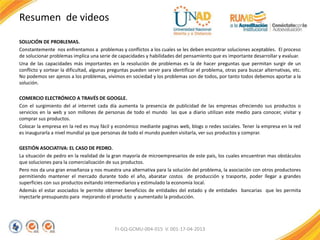 Resumen de videos
SOLUCIÓN DE PROBLEMAS.
Constantemente nos enfrentamos a problemas y conflictos a los cuales se les deben encontrar soluciones aceptables. El proceso
de solucionar problemas implica una serie de capacidades y habilidades del pensamiento que es importante desarrollar y evaluar.
Una de las capacidades más importantes en la resolución de problemas es la de hacer preguntas que permitan surgir de un
conflicto y sortear la dificultad, algunas preguntas pueden servir para identificar el problema, otras para buscar alternativas, etc.
No podemos ser ajenos a los problemas, vivimos en sociedad y los problemas son de todos, por tanto todos debemos aportar a la
solución.
COMERCIO ELECTRÓNICO A TRAVÉS DE GOOGLE.
Con el surgimiento del al internet cada día aumenta la presencia de publicidad de las empresas ofreciendo sus productos o
servicios en la web y son millones de personas de todo el mundo las que a diario utilizan este medio para conocer, visitar y
comprar sus productos.
Colocar la empresa en la red es muy fácil y económico mediante paginas web, blogs o redes sociales. Tener la empresa en la red
es inaugurarla a nivel mundial ya que personas de todo el mundo pueden visitarla, ver sus productos y comprar.
GESTIÓN ASOCIATIVA: EL CASO DE PEDRO.
La situación de pedro en la realidad de la gran mayoría de microempresarios de este país, los cuales encuentran mas obstáculos
que soluciones para la comercialización de sus productos.
Pero nos da una gran enseñanza y nos muestra una alternativa para la solución del problema, la asociación con otros productores
permitiendo mantener el mercado durante todo el año, abaratar costos de producción y trasporte, poder llegar a grandes
superficies con sus productos evitando intermediarios y estimulado la economía local.
Además el estar asociados le permite obtener beneficios de entidades del estado y de entidades bancarias que les permita
inyectarle presupuesto para mejorando el producto y aumentado la producción.
FI-GQ-GCMU-004-015 V. 001-17-04-2013
 