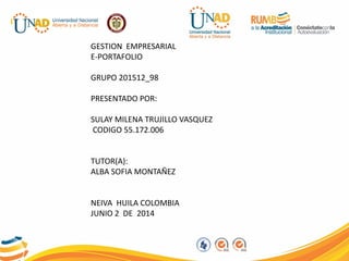 PLANTILLA
GESTION EMPRESARIAL
E-PORTAFOLIO
GRUPO 201512_98
PRESENTADO POR:
SULAY MILENA TRUJILLO VASQUEZ
CODIGO 55.172.006
TUTOR(A):
ALBA SOFIA MONTAÑEZ
NEIVA HUILA COLOMBIA
JUNIO 2 DE 2014
 