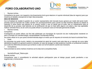 FORO COLABORATIVO UNO
• Buenas noches,
Compañeros de grupo; con respecto a los lineamientos de la guía relaciono mi aporte individual (idea de negocio) para que
iniciemos el debate y escojamos la mejor idea propuesta.
IDEA DE NEGOCIO
Con la finalidad de resaltar la gestión de un sector representativo del mercado busco generar por medio del sector textil;
prendas sport al mercado las cuales cuenten con acondicionamiento para cuando se este haciendo deporte se adapte el
vestuario a clima fresco que genere en el usuario confort y que no sienta que el sudor sea un impedimento para el
desarrollo de su proceso; esto además con la certificación de que no hará daño alguno a la salud y sea mas agradable
realizar actividad física; es así como se puede ofrecer un producto nuevo al mercado generando empleo.
• Buenas noches,
Compañera.
Investigando se puede utilizar una fina tela sofisticada con tecnología de inyección de aire multipropósito resistente en
seco y húmedo con nanotecnología, transpirabilidad, fina llamada Wiking.
Se puede utilizar en lo que quiero transformándola según el medio que se requiera al momento de hacer la actividad física.
• Karla.
Su propuesta me gusta mucho, debido a la precariedad de salud de nuestro país esta idea es un ejemplo de como debe
atenderse el publico en general cuando lo necesita; en caso de escoger su idea podemos invertirle un profesional (medico)
que avale los diferentes procesos que se lleven a cabo con la formulación cuando sea necesaria.
• Compañeras.
Ya la actividad se cierra mañana iniciemos con la idea de la compañera Karla.
. AporteActGrupal_Tatiana.pptx
Buenas noches,
Compañeras; para ir consolidando la actividad adjunto participación para el trabajo grupal, quedo pendiente a sus
sugerencias y correcciones.
FI-GQ-GCMU-004-015 V. 001-17-04-2013
 
