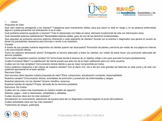 • Lienzo.
Propuesta de Valor
Qué valor estamos entregando a los clientes? Trabajamos para mantenerlos vitales, para que salud no esté en riesgo y no se padezca enfermedad
alguna o pueda prevenirse con anticipación si es el caso.
Cual problema estamos ayudando a resolver? Todo lo relacionado con fallas en salud, elemento fundamental de vida con información veraz.
Cual necesidad estamos satisfaciendo? Necesidades básicas-vitales, gozo de uno de los derechos fundamentales.
Que paquetes de productos servicios estamos ofreciendo a cada segmento de clientes? Acorde con la solicitud o diagnostico que genere el usuario se
tienen los precedentes necesarios para formular o remitir si es necesario.
Canales
A través de que canales nuestros segmentos de clientes quieren ser alcanzados? Promoción de planes y servicios por medio de una página en internet
y de comunicación directa.
Como los estamos alcanzando ahora? Entregando el servicio adecuado a todos los clientes, por medio de estos hacer una promoción adecuada del
servicio prestado.
Como están integrados nuestros canales? En forma lineal donde el alcance de un objetivo cobije a otro para que todo funcione paralelamente.
Cuales Funcionan Mejor? La satisfacción del cliente puesto que este nos da la mejor calificación para con otros usuarios.
Cuáles son los más rentables? Comunicación directa debido a que es mejor comprendida por todos.
Como podemos integrarlos a las rutinas de nuestros clientes? Con el diario vivir, día a día son más grandes las falencias en este punto y de esto nos
podemos aprovechar en el buen sentido.
Recursos Clave
Que recursos clave requiere nuestra propuesta de valor? Ética, compromiso, actualización constante, responsabilidad.
Nuestros canales? Comunicación directa, actividades de promoción y prevención de enfermedades y riesgos.
Nuestras relaciones con los clientes? Amena, benéfica, reciproca.
Nuestras fuentes de ingreso? Propia, derivada de los servicios prestados.
Estructura De Costos
Cuáles son los costos más importantes en nuestro modelo de negocio?
Salarios, pagos – todo lo relacionado, rentabilidad y utilidades.
Cuales recursos clave son los más costosos?
Actualización en conocimiento, adquisición de equipos para dar un diagnostico correcto llegando al punto del problema.
Cuales actividades clave son las más costosas?
Tratamiento de riesgos, publicidad
FI-GQ-GCMU-004-015 V. 001-17-04-2013
 