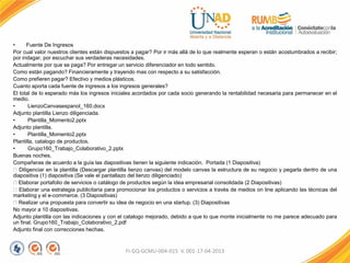 • Fuente De Ingresos
Por cual valor nuestros clientes están dispuestos a pagar? Por ir más allá de lo que realmente esperan o están acostumbrados a recibir;
por indagar, por escuchar sus verdaderas necesidades.
Actualmente por que se paga? Por entregar un servicio diferenciador en todo sentido.
Como están pagando? Financieramente y trayendo mas con respecto a su satisfacción.
Como prefieren pagar? Efectivo y medios plásticos.
Cuanto aporta cada fuente de ingresos a los ingresos generales?
El total de lo esperado más los ingresos iniciales acordados por cada socio generando la rentabilidad necesaria para permanecer en el
medio.
• LienzoCanvasespanol_160.docx
Adjunto plantilla Lienzo diligenciada.
• Plantilla_Momento2.pptx
Adjunto plantilla.
• Plantilla_Momento2.pptx
Plantilla, catalogo de productos.
• Grupo160_Trabajo_Colaborativo_2.pptx
Buenas noches,
Compañeras de acuerdo a la guía las diapositivas tienen la siguiente indicación. Portada (1 Diapositiva)
Diligenciar en la plantilla (Descargar plantilla lienzo canvas) del modelo canvas la estructura de su negocio y pegarla dentro de una
diapositiva (1) diapositiva (Se vale el pantallazo del lienzo diligenciado)
Elaborar portafolio de servicios o catálogo de productos según la idea empresarial consolidada (2 Diapositivas)
Elaborar una estrategia publicitaria para promocionar los productos o servicios a través de medios on line aplicando las técnicas del
marketing y el e-commerce. (3 Diapositivas)
Realizar una propuesta para convertir su idea de negocio en una startup. (3) Diapositivas
No mayor a 10 diapositivas.
Adjunto plantilla con las indicaciones y con el catalogo mejorado, debido a que lo que monte inicialmente no me parece adecuado para
un final. Grupo160_Trabajo_Colaborativo_2.pdf
Adjunto final con correcciones hechas.
FI-GQ-GCMU-004-015 V. 001-17-04-2013
 
