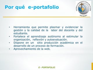 Por qué e-portafolio
• Herramienta que permite plasmar y evidenciar la
gestión y la calidad de la labor del docente y del
estudiante.
• Fortalece el aprendizaje autónomo al estimular la
organización, reflexión y autoevaluación.
• Dispone en un sitio producción académica en el
desarrollo de un proceso de formación.
• Aprovechamiento de la web.
E - PORTAFOLIO
 