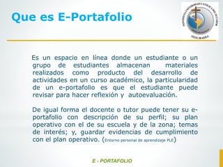 Es un espacio en línea donde un estudiante o un
grupo de estudiantes almacenan materiales
realizados como producto del desarrollo de
actividades en un curso académico, la particularidad
de un e-portafolio es que el estudiante puede
revisar para hacer reflexión y autoevaluación.
De igual forma el docente o tutor puede tener su e-
portafolio con descripción de su perfil; su plan
operativo con el de su escuela y de la zona; temas
de interés; y, guardar evidencias de cumplimiento
con el plan operativo. (Entorno personal de aprendizaje PLE)
E - PORTAFOLIO
Que es E-Portafolio
 