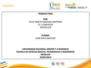 E-portafolio
TRABAJO FINAL
POR:
ZULLY JANETH CARVAJAL MARTINEZ
CC.1128416128
GRUPO:229
TUTORA:
LEDA SOFIA SALCEDO
UNIVERSIDAD NACIONAL ABIERTA Y A DISTANCIA
ESCUELA DE CIENCIAS BASICAS, TECNOLOGIAS E INGENIERIAS
MEDELLIN
29/05/2014
 