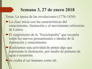 Semana 3, 27 de enero 2018
Tema: La época de las revoluciones (1776-1830)
La clase inicia con las características del
renacimiento, ilustración y el movimiento reformista
de Lutero.
El surgimiento de la “Enciclopedia” que recopila
todos los nuevos pensamientos e ideales de la
ilustración y renacimiento.
Realizamos una actividad de pintar algo que
representa la ilustración, por medio de pinturas de
agua o acuarelas.
Se exalta el ser humano como tal.
 