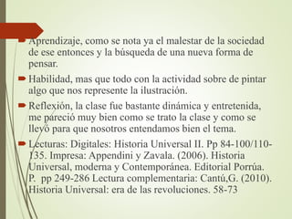 Aprendizaje, como se nota ya el malestar de la sociedad
de ese entonces y la búsqueda de una nueva forma de
pensar.
Habilidad, mas que todo con la actividad sobre de pintar
algo que nos represente la ilustración.
Reflexión, la clase fue bastante dinámica y entretenida,
me pareció muy bien como se trato la clase y como se
llevó para que nosotros entendamos bien el tema.
Lecturas: Digitales: Historia Universal II. Pp 84-100/110-
135. Impresa: Appendini y Zavala. (2006). Historia
Universal, moderna y Contemporánea. Editorial Porrúa.
P. pp 249-286 Lectura complementaria: Cantú,G. (2010).
Historia Universal: era de las revoluciones. 58-73
 