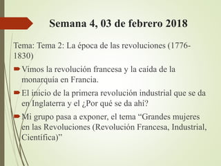 Semana 4, 03 de febrero 2018
Tema: Tema 2: La época de las revoluciones (1776-
1830)
Vimos la revolución francesa y la caída de la
monarquía en Francia.
El inicio de la primera revolución industrial que se da
en Inglaterra y el ¿Por qué se da ahí?
Mi grupo pasa a exponer, el tema “Grandes mujeres
en las Revoluciones (Revolución Francesa, Industrial,
Científica)”
 