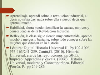 Aprendizaje, aprendí sobre la revolución industrial, al
decir no sabia casi nada sobre ella y puedo decir que
aprendí mucho.
Habilidad, ahora puedo identificar la causas, motivos y
consecuencias de la Revolución Industrial.
Reflexión, la clase sigue siendo muy entretenida, aprendí
mucho y me gusto bastante, sobre todo conocer sobre las
mujeres que estaban en la historia.
Lectura: Digital Historia Universal II. Pp 102-109/
153-163/241-259. Cantú,G. (2010). Historia
Universal: era de las revoluciones. pp 50-55.
Impreso: Appendini y Zavala. (2006). Historia
Universal, moderna y Contemporánea. Editorial
Porrúa. P. pp 249-286
 