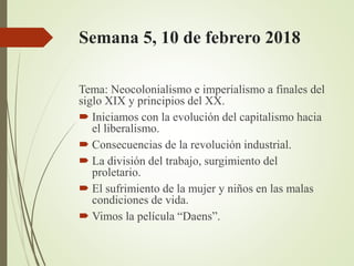 Semana 5, 10 de febrero 2018
Tema: Neocolonialismo e imperialismo a finales del
siglo XIX y principios del XX.
 Iniciamos con la evolución del capitalismo hacia
el liberalismo.
 Consecuencias de la revolución industrial.
 La división del trabajo, surgimiento del
proletario.
 El sufrimiento de la mujer y niños en las malas
condiciones de vida.
 Vimos la película “Daens”.
 