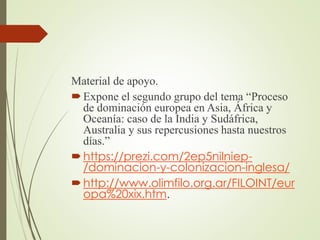 Material de apoyo.
Expone el segundo grupo del tema “Proceso
de dominación europea en Asia, África y
Oceanía: caso de la India y Sudáfrica,
Australia y sus repercusiones hasta nuestros
días.”
https://prezi.com/2ep5nilniep-
/dominacion-y-colonizacion-inglesa/
http://www.olimfilo.org.ar/FILOINT/eur
opa%20xix.htm.
 
